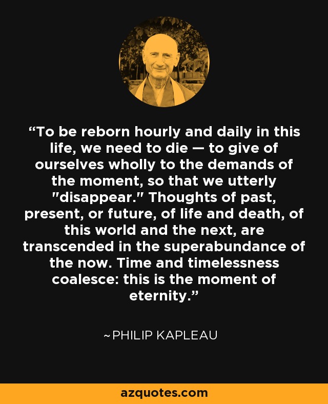 To be reborn hourly and daily in this life, we need to die — to give of ourselves wholly to the demands of the moment, so that we utterly 