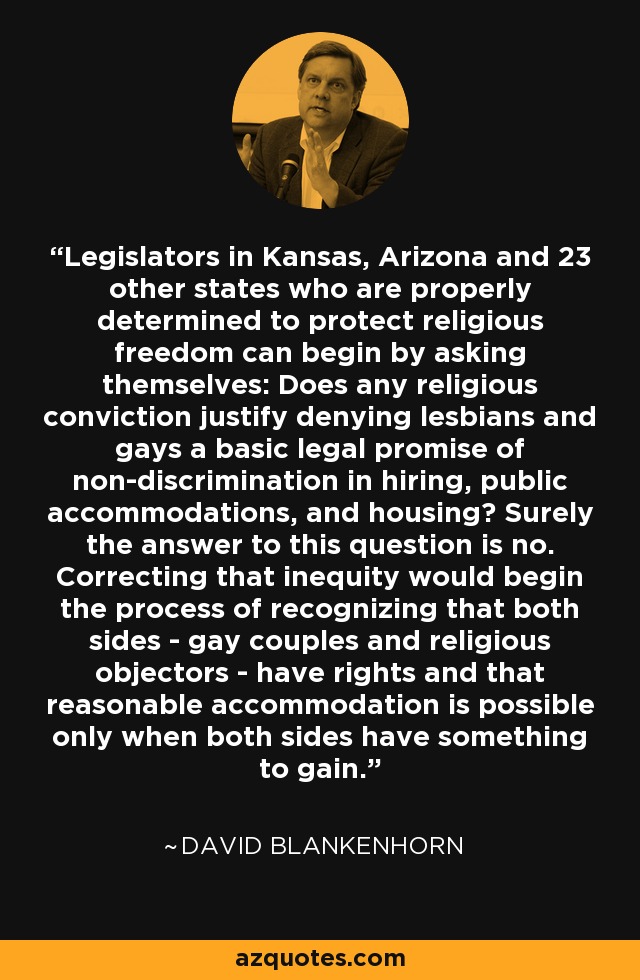 Legislators in Kansas, Arizona and 23 other states who are properly determined to protect religious freedom can begin by asking themselves: Does any religious conviction justify denying lesbians and gays a basic legal promise of non-discrimination in hiring, public accommodations, and housing? Surely the answer to this question is no. Correcting that inequity would begin the process of recognizing that both sides - gay couples and religious objectors - have rights and that reasonable accommodation is possible only when both sides have something to gain. - David Blankenhorn