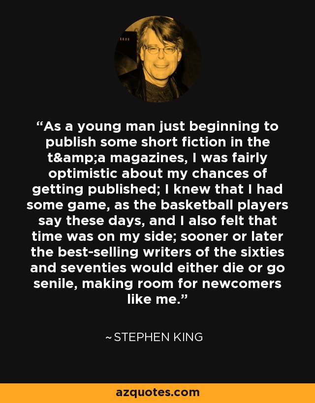 As a young man just beginning to publish some short fiction in the t&a magazines, I was fairly optimistic about my chances of getting published; I knew that I had some game, as the basketball players say these days, and I also felt that time was on my side; sooner or later the best-selling writers of the sixties and seventies would either die or go senile, making room for newcomers like me. - Stephen King