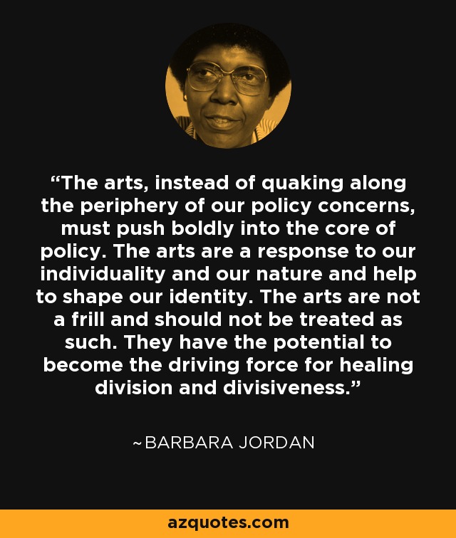 The arts, instead of quaking along the periphery of our policy concerns, must push boldly into the core of policy. The arts are a response to our individuality and our nature and help to shape our identity. The arts are not a frill and should not be treated as such. They have the potential to become the driving force for healing division and divisiveness. - Barbara Jordan