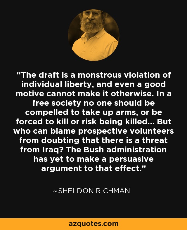 The draft is a monstrous violation of individual liberty, and even a good motive cannot make it otherwise. In a free society no one should be compelled to take up arms, or be forced to kill or risk being killed... But who can blame prospective volunteers from doubting that there is a threat from Iraq? The Bush administration has yet to make a persuasive argument to that effect. - Sheldon Richman