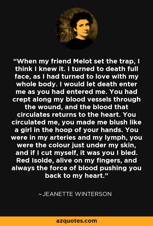 When my friend Melot set the trap, I think I knew it. I turned to death full face, as I had turned to love with my whole body. I would let death enter me as you had entered me. You had crept along my blood vessels through the wound, and the blood that circulates returns to the heart. You circulated me, you made me blush like a girl in the hoop of your hands. You were in my arteries and my lymph, you were the colour just under my skin, and if I cut myself, it was you I bled. Red Isolde, alive on my fingers, and always the force of blood pushing you back to my heart. - Jeanette Winterson