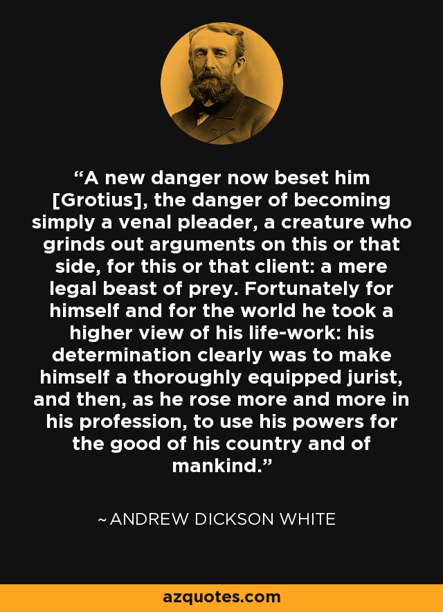 A new danger now beset him [Grotius], the danger of becoming simply a venal pleader, a creature who grinds out arguments on this or that side, for this or that client: a mere legal beast of prey. Fortunately for himself and for the world he took a higher view of his life-work: his determination clearly was to make himself a thoroughly equipped jurist, and then, as he rose more and more in his profession, to use his powers for the good of his country and of mankind. - Andrew Dickson White