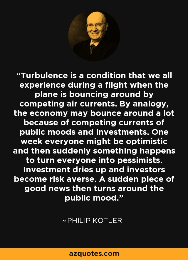 Turbulence is a condition that we all experience during a flight when the plane is bouncing around by competing air currents. By analogy, the economy may bounce around a lot because of competing currents of public moods and investments. One week everyone might be optimistic and then suddenly something happens to turn everyone into pessimists. Investment dries up and investors become risk averse. A sudden piece of good news then turns around the public mood. - Philip Kotler