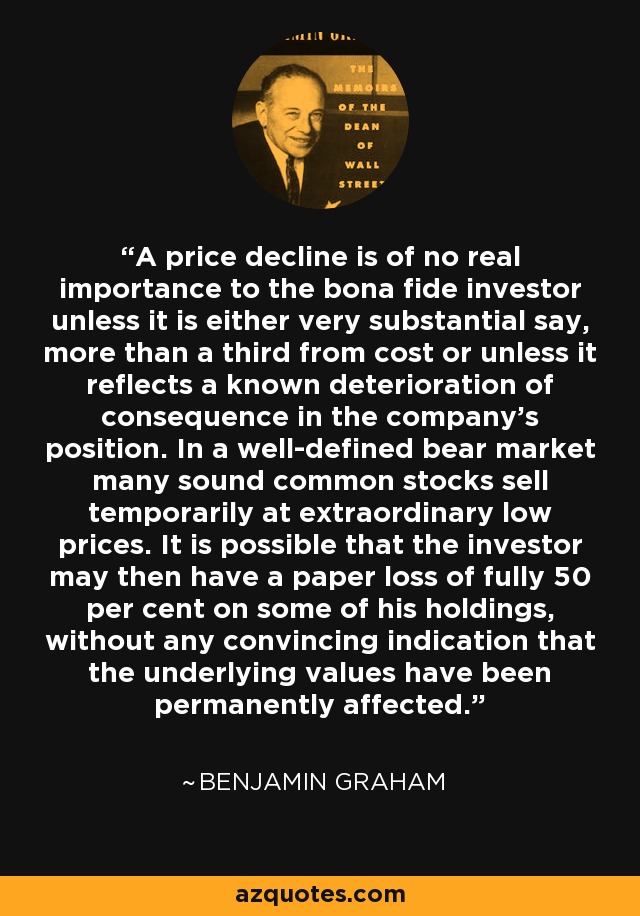 A price decline is of no real importance to the bona fide investor unless it is either very substantial say, more than a third from cost or unless it reflects a known deterioration of consequence in the company's position. In a well-defined bear market many sound common stocks sell temporarily at extraordinary low prices. It is possible that the investor may then have a paper loss of fully 50 per cent on some of his holdings, without any convincing indication that the underlying values have been permanently affected. - Benjamin Graham