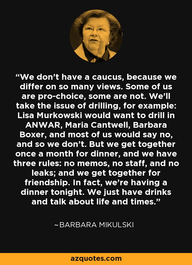 We don't have a caucus, because we differ on so many views. Some of us are pro-choice, some are not. We'll take the issue of drilling, for example: Lisa Murkowski would want to drill in ANWAR, Maria Cantwell, Barbara Boxer, and most of us would say no, and so we don't. But we get together once a month for dinner, and we have three rules: no memos, no staff, and no leaks; and we get together for friendship. In fact, we're having a dinner tonight. We just have drinks and talk about life and times. - Barbara Mikulski
