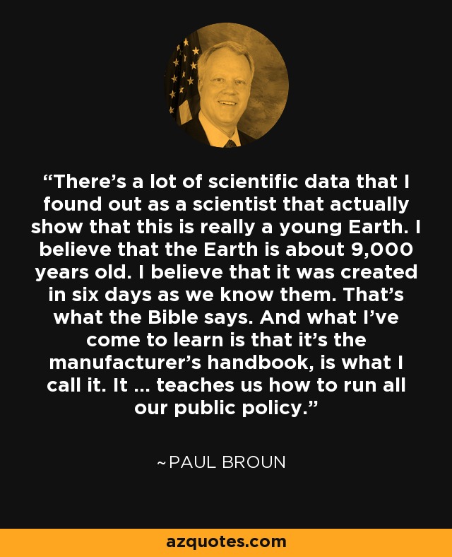 There's a lot of scientific data that I found out as a scientist that actually show that this is really a young Earth. I believe that the Earth is about 9,000 years old. I believe that it was created in six days as we know them. That's what the Bible says. And what I've come to learn is that it's the manufacturer's handbook, is what I call it. It ... teaches us how to run all our public policy. - Paul Broun