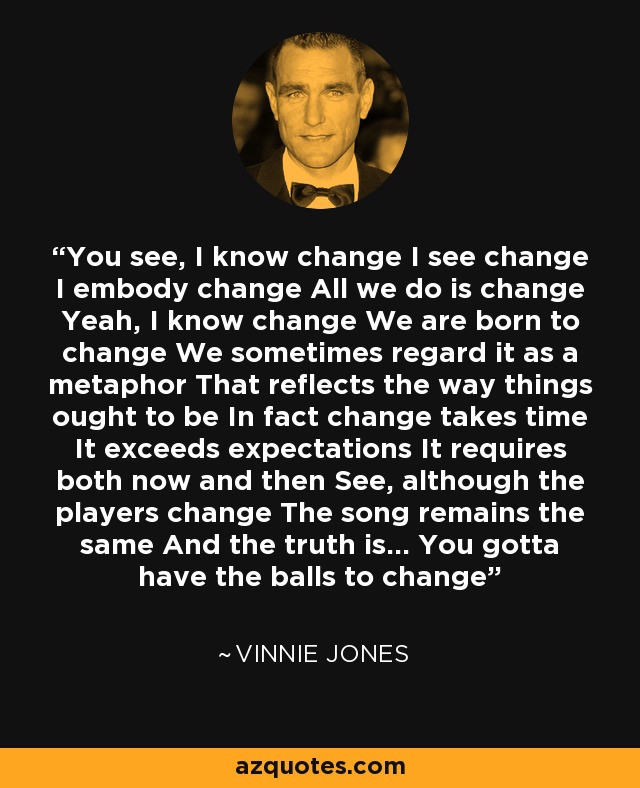You see, I know change I see change I embody change All we do is change Yeah, I know change We are born to change We sometimes regard it as a metaphor That reflects the way things ought to be In fact change takes time It exceeds expectations It requires both now and then See, although the players change The song remains the same And the truth is... You gotta have the balls to change - Vinnie Jones