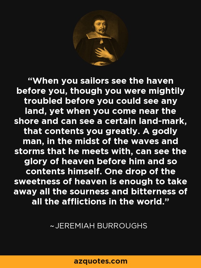 When you sailors see the haven before you, though you were mightily troubled before you could see any land, yet when you come near the shore and can see a certain land-mark, that contents you greatly. A godly man, in the midst of the waves and storms that he meets with, can see the glory of heaven before him and so contents himself. One drop of the sweetness of heaven is enough to take away all the sourness and bitterness of all the afflictions in the world. - Jeremiah Burroughs