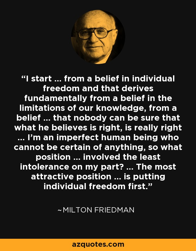 I start ... from a belief in individual freedom and that derives fundamentally from a belief in the limitations of our knowledge, from a belief ... that nobody can be sure that what he believes is right, is really right ... I'm an imperfect human being who cannot be certain of anything, so what position ... involved the least intolerance on my part? ... The most attractive position ... is putting individual freedom first. - Milton Friedman