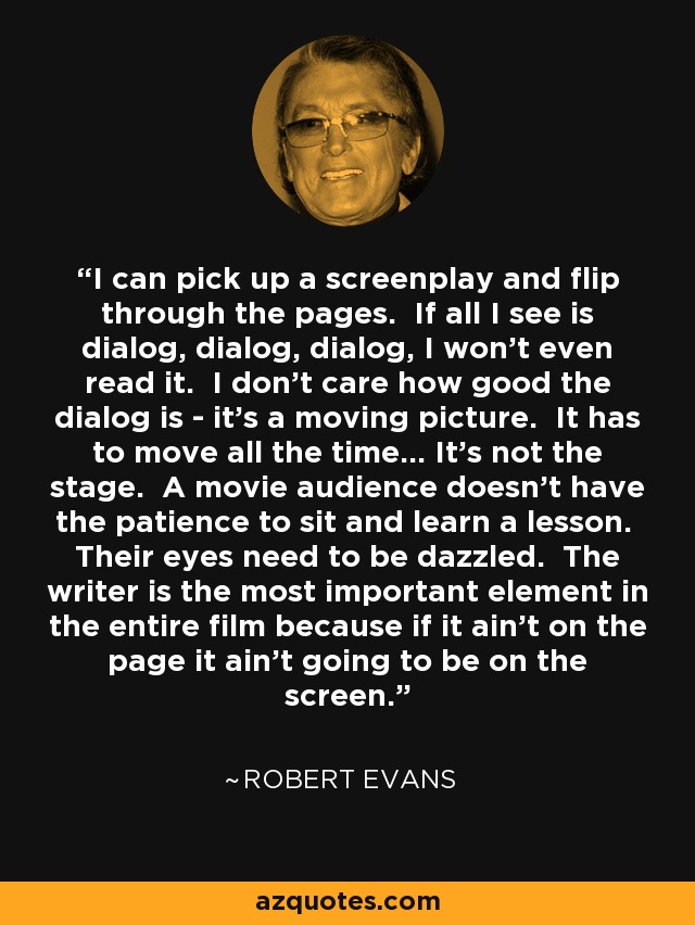 I can pick up a screenplay and flip through the pages. If all I see is dialog, dialog, dialog, I won't even read it. I don't care how good the dialog is - it's a moving picture. It has to move all the time... It's not the stage. A movie audience doesn't have the patience to sit and learn a lesson. Their eyes need to be dazzled. The writer is the most important element in the entire film because if it ain't on the page it ain't going to be on the screen. - Robert Evans