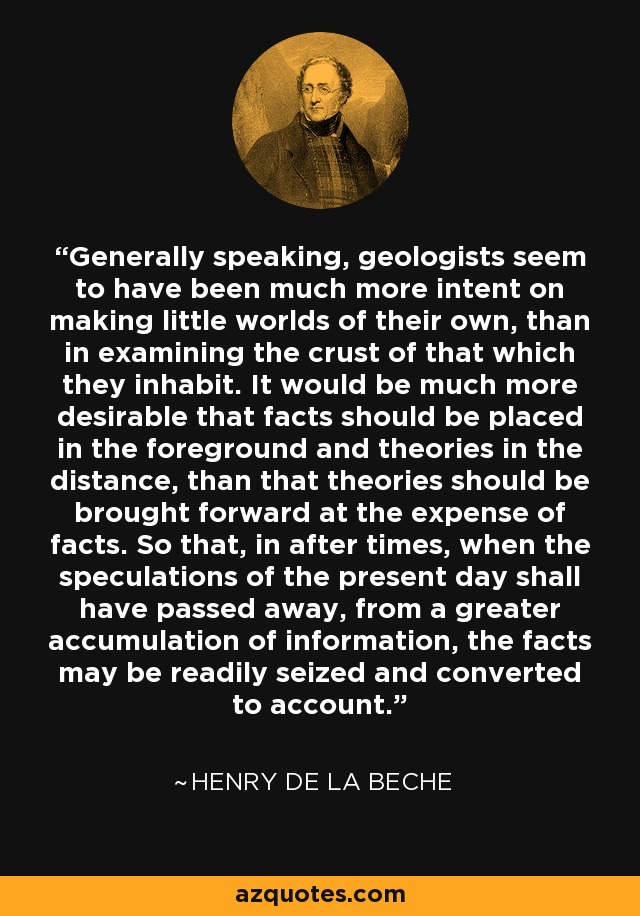 Generally speaking, geologists seem to have been much more intent on making little worlds of their own, than in examining the crust of that which they inhabit. It would be much more desirable that facts should be placed in the foreground and theories in the distance, than that theories should be brought forward at the expense of facts. So that, in after times, when the speculations of the present day shall have passed away, from a greater accumulation of information, the facts may be readily seized and converted to account. - Henry De la Beche