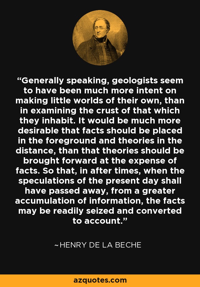 Generally speaking, geologists seem to have been much more intent on making little worlds of their own, than in examining the crust of that which they inhabit. It would be much more desirable that facts should be placed in the foreground and theories in the distance, than that theories should be brought forward at the expense of facts. So that, in after times, when the speculations of the present day shall have passed away, from a greater accumulation of information, the facts may be readily seized and converted to account. - Henry De la Beche