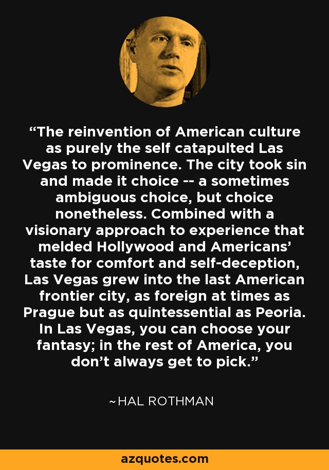 The reinvention of American culture as purely the self catapulted Las Vegas to prominence. The city took sin and made it choice -- a sometimes ambiguous choice, but choice nonetheless. Combined with a visionary approach to experience that melded Hollywood and Americans' taste for comfort and self-deception, Las Vegas grew into the last American frontier city, as foreign at times as Prague but as quintessential as Peoria. In Las Vegas, you can choose your fantasy; in the rest of America, you don't always get to pick. - Hal Rothman