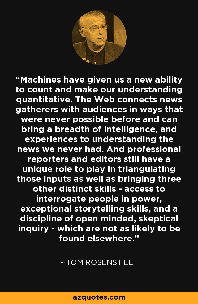 Machines have given us a new ability to count and make our understanding quantitative. The Web connects news gatherers with audiences in ways that were never possible before and can bring a breadth of intelligence, and experiences to understanding the news we never had. And professional reporters and editors still have a unique role to play in triangulating those inputs as well as bringing three other distinct skills - access to interrogate people in power, exceptional storytelling skills, and a discipline of open minded, skeptical inquiry - which are not as likely to be found elsewhere. - Tom Rosenstiel