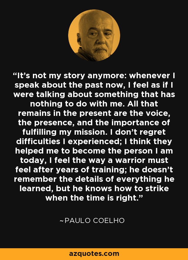 It's not my story anymore: whenever I speak about the past now, I feel as if I were talking about something that has nothing to do with me. All that remains in the present are the voice, the presence, and the importance of fulfilling my mission. I don't regret difficulties I experienced; I think they helped me to become the person I am today, I feel the way a warrior must feel after years of training; he doesn't remember the details of everything he learned, but he knows how to strike when the time is right. - Paulo Coelho