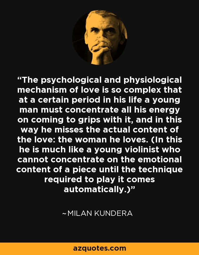 The psychological and physiological mechanism of love is so complex that at a certain period in his life a young man must concentrate all his energy on coming to grips with it, and in this way he misses the actual content of the love: the woman he loves. (In this he is much like a young violinist who cannot concentrate on the emotional content of a piece until the technique required to play it comes automatically.) - Milan Kundera