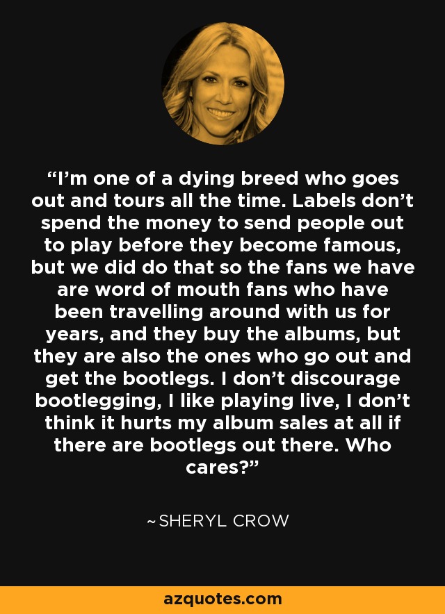 I'm one of a dying breed who goes out and tours all the time. Labels don't spend the money to send people out to play before they become famous, but we did do that so the fans we have are word of mouth fans who have been travelling around with us for years, and they buy the albums, but they are also the ones who go out and get the bootlegs. I don't discourage bootlegging, I like playing live, I don't think it hurts my album sales at all if there are bootlegs out there. Who cares? - Sheryl Crow