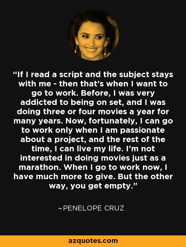 If I read a script and the subject stays with me - then that's when I want to go to work. Before, I was very addicted to being on set, and I was doing three or four movies a year for many years. Now, fortunately, I can go to work only when I am passionate about a project, and the rest of the time, I can live my life. I'm not interested in doing movies just as a marathon. When I go to work now, I have much more to give. But the other way, you get empty. - Penelope Cruz