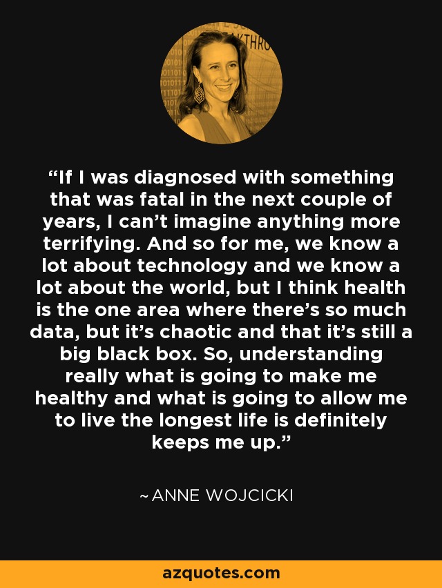 If I was diagnosed with something that was fatal in the next couple of years, I can't imagine anything more terrifying. And so for me, we know a lot about technology and we know a lot about the world, but I think health is the one area where there's so much data, but it's chaotic and that it's still a big black box. So, understanding really what is going to make me healthy and what is going to allow me to live the longest life is definitely keeps me up. - Anne Wojcicki