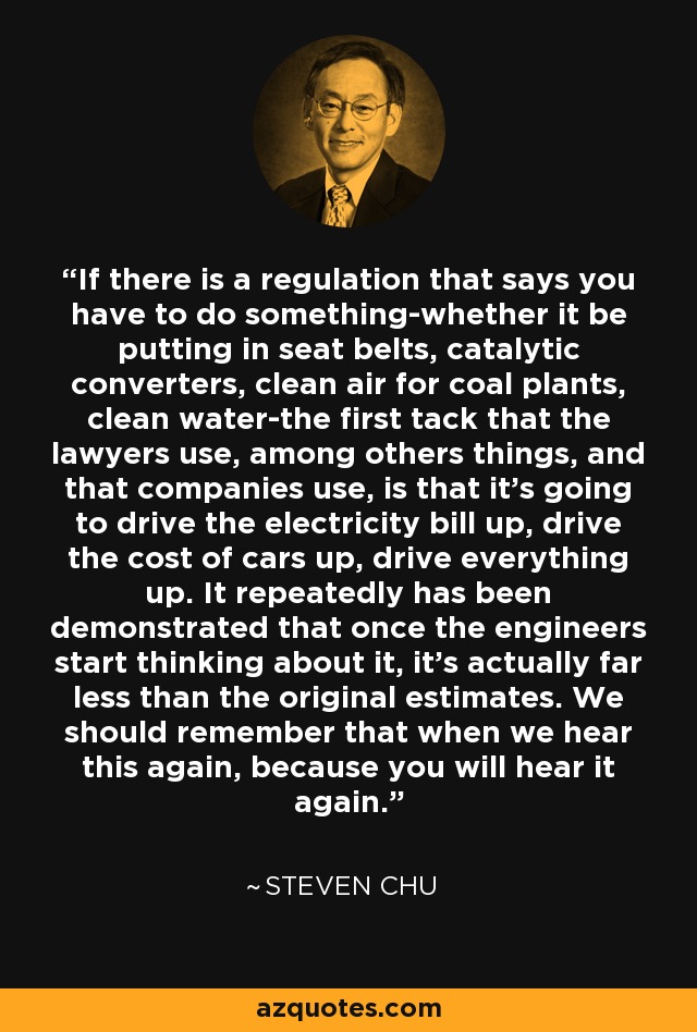 If there is a regulation that says you have to do something-whether it be putting in seat belts, catalytic converters, clean air for coal plants, clean water-the first tack that the lawyers use, among others things, and that companies use, is that it's going to drive the electricity bill up, drive the cost of cars up, drive everything up. It repeatedly has been demonstrated that once the engineers start thinking about it, it's actually far less than the original estimates. We should remember that when we hear this again, because you will hear it again. - Steven Chu