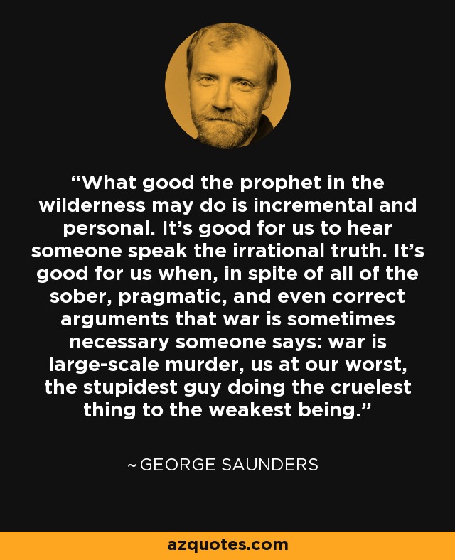 What good the prophet in the wilderness may do is incremental and personal. It's good for us to hear someone speak the irrational truth. It's good for us when, in spite of all of the sober, pragmatic, and even correct arguments that war is sometimes necessary someone says: war is large-scale murder, us at our worst, the stupidest guy doing the cruelest thing to the weakest being. - George Saunders