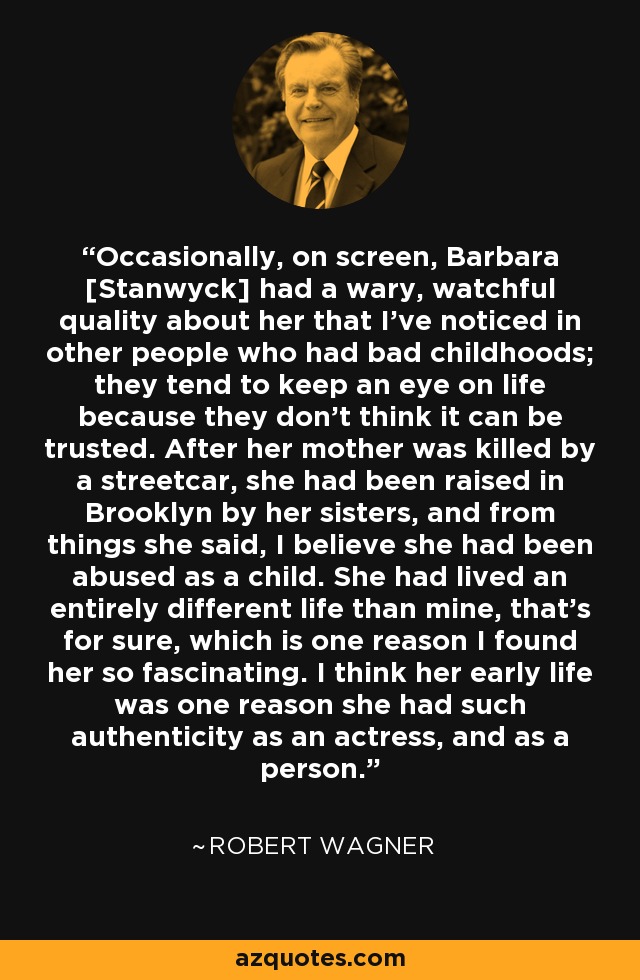 Occasionally, on screen, Barbara [Stanwyck] had a wary, watchful quality about her that I've noticed in other people who had bad childhoods; they tend to keep an eye on life because they don't think it can be trusted. After her mother was killed by a streetcar, she had been raised in Brooklyn by her sisters, and from things she said, I believe she had been abused as a child. She had lived an entirely different life than mine, that's for sure, which is one reason I found her so fascinating. I think her early life was one reason she had such authenticity as an actress, and as a person. - Robert Wagner
