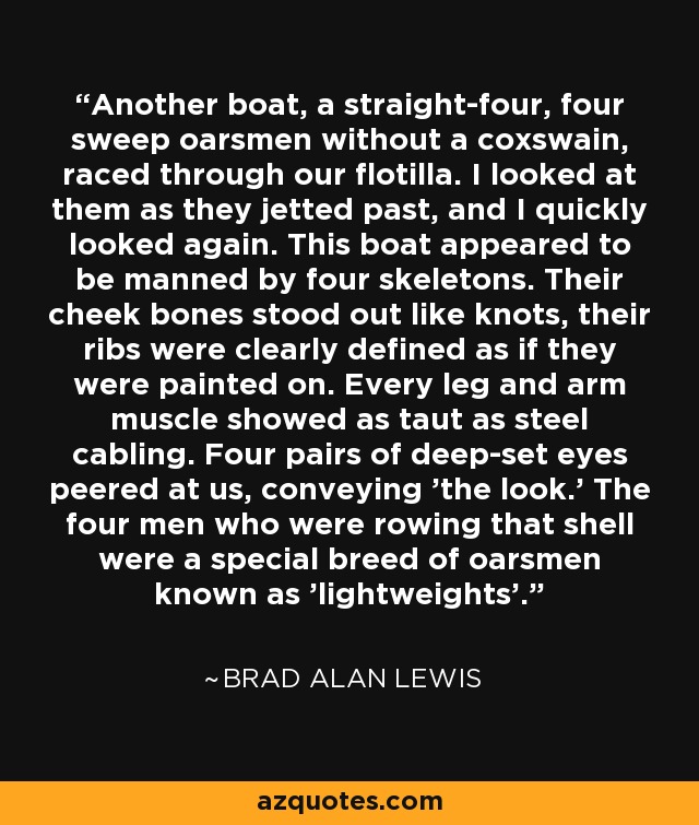 Another boat, a straight-four, four sweep oarsmen without a coxswain, raced through our flotilla. I looked at them as they jetted past, and I quickly looked again. This boat appeared to be manned by four skeletons. Their cheek bones stood out like knots, their ribs were clearly defined as if they were painted on. Every leg and arm muscle showed as taut as steel cabling. Four pairs of deep-set eyes peered at us, conveying 'the look.' The four men who were rowing that shell were a special breed of oarsmen known as 'lightweights'. - Brad Alan Lewis