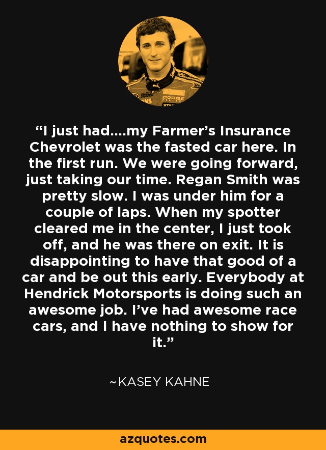I just had....my Farmer's Insurance Chevrolet was the fasted car here. In the first run. We were going forward, just taking our time. Regan Smith was pretty slow. I was under him for a couple of laps. When my spotter cleared me in the center, I just took off, and he was there on exit. It is disappointing to have that good of a car and be out this early. Everybody at Hendrick Motorsports is doing such an awesome job. I've had awesome race cars, and I have nothing to show for it. - Kasey Kahne