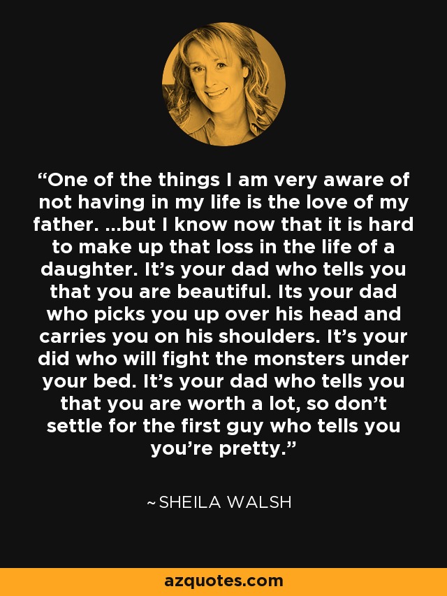 One of the things I am very aware of not having in my life is the love of my father. ...but I know now that it is hard to make up that loss in the life of a daughter. It's your dad who tells you that you are beautiful. Its your dad who picks you up over his head and carries you on his shoulders. It's your did who will fight the monsters under your bed. It's your dad who tells you that you are worth a lot, so don't settle for the first guy who tells you you're pretty. - Sheila Walsh