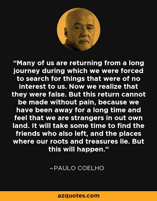 Many of us are returning from a long journey during which we were forced to search for things that were of no interest to us. Now we realize that they were false. But this return cannot be made without pain, because we have been away for a long time and feel that we are strangers in out own land. It will take some time to find the friends who also left, and the places where our roots and treasures lie. But this will happen. - Paulo Coelho