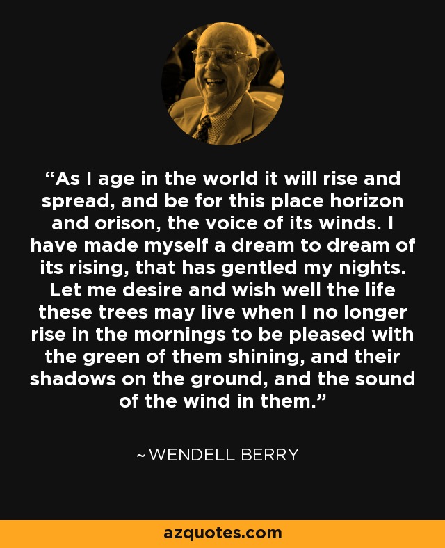 As I age in the world it will rise and spread, and be for this place horizon and orison, the voice of its winds. I have made myself a dream to dream of its rising, that has gentled my nights. Let me desire and wish well the life these trees may live when I no longer rise in the mornings to be pleased with the green of them shining, and their shadows on the ground, and the sound of the wind in them. - Wendell Berry