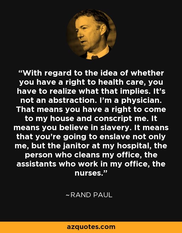 With regard to the idea of whether you have a right to health care, you have to realize what that implies. It’s not an abstraction. I’m a physician. That means you have a right to come to my house and conscript me. It means you believe in slavery. It means that you’re going to enslave not only me, but the janitor at my hospital, the person who cleans my office, the assistants who work in my office, the nurses. - Rand Paul