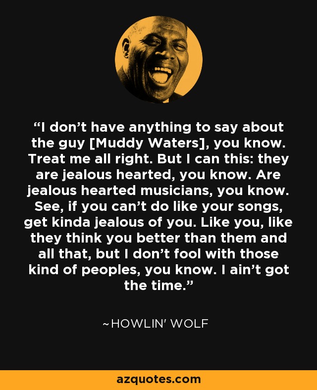 I don't have anything to say about the guy [Muddy Waters], you know. Treat me all right. But I can this: they are jealous hearted, you know. Are jealous hearted musicians, you know. See, if you can't do like your songs, get kinda jealous of you. Like you, like they think you better than them and all that, but I don't fool with those kind of peoples, you know. I ain't got the time. - Howlin' Wolf