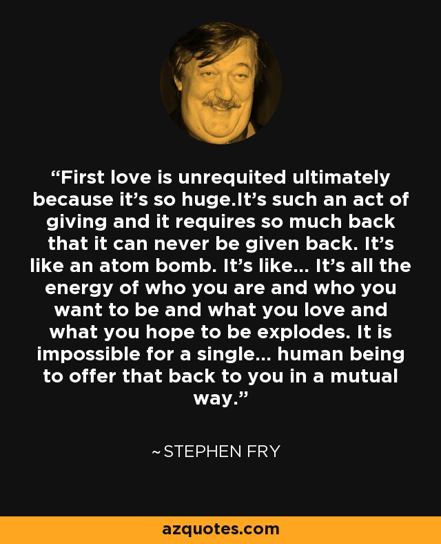 First love is unrequited ultimately because it’s so huge.It’s such an act of giving and it requires so much back that it can never be given back. It’s like an atom bomb. It’s like… It’s all the energy of who you are and who you want to be and what you love and what you hope to be explodes. It is impossible for a single... human being to offer that back to you in a mutual way. - Stephen Fry