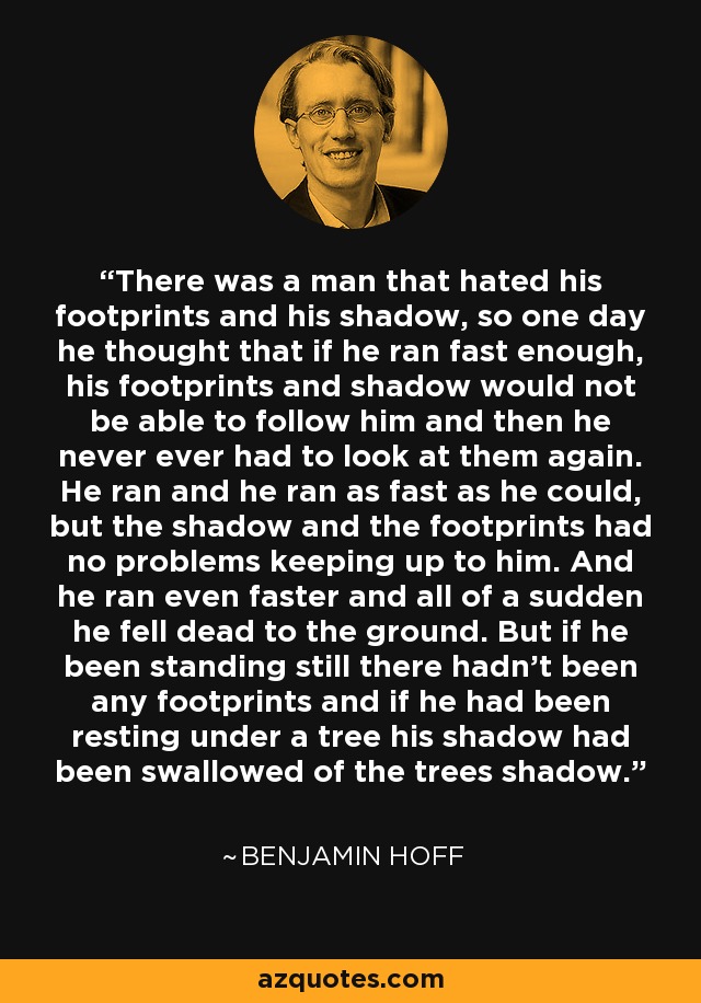 There was a man that hated his footprints and his shadow, so one day he thought that if he ran fast enough, his footprints and shadow would not be able to follow him and then he never ever had to look at them again. He ran and he ran as fast as he could, but the shadow and the footprints had no problems keeping up to him. And he ran even faster and all of a sudden he fell dead to the ground. But if he been standing still there hadn't been any footprints and if he had been resting under a tree his shadow had been swallowed of the trees shadow. - Benjamin Hoff