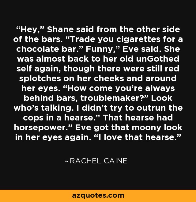 Hey,” Shane said from the other side of the bars. “Trade you cigarettes for a chocolate bar.” Funny,” Eve said. She was almost back to her old unGothed self again, though there were still red splotches on her cheeks and around her eyes. “How come you’re always behind bars, troublemaker?” Look who’s talking. I didn’t try to outrun the cops in a hearse.” That hearse had horsepower.” Eve got that moony look in her eyes again. “I love that hearse. - Rachel Caine