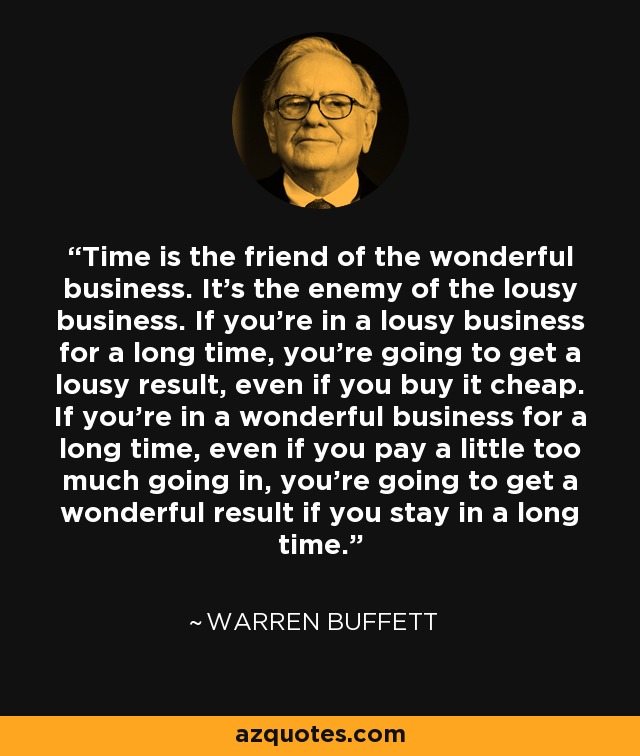 Time is the friend of the wonderful business. It's the enemy of the lousy business. If you're in a lousy business for a long time, you're going to get a lousy result, even if you buy it cheap. If you're in a wonderful business for a long time, even if you pay a little too much going in, you're going to get a wonderful result if you stay in a long time. - Warren Buffett