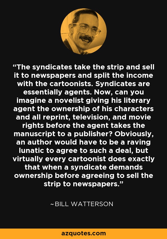 The syndicates take the strip and sell it to newspapers and split the income with the cartoonists. Syndicates are essentially agents. Now, can you imagine a novelist giving his literary agent the ownership of his characters and all reprint, television, and movie rights before the agent takes the manuscript to a publisher? Obviously, an author would have to be a raving lunatic to agree to such a deal, but virtually every cartoonist does exactly that when a syndicate demands ownership before agreeing to sell the strip to newspapers. - Bill Watterson