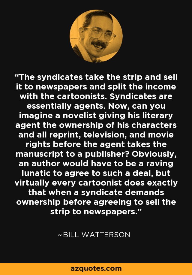 The syndicates take the strip and sell it to newspapers and split the income with the cartoonists. Syndicates are essentially agents. Now, can you imagine a novelist giving his literary agent the ownership of his characters and all reprint, television, and movie rights before the agent takes the manuscript to a publisher? Obviously, an author would have to be a raving lunatic to agree to such a deal, but virtually every cartoonist does exactly that when a syndicate demands ownership before agreeing to sell the strip to newspapers. - Bill Watterson