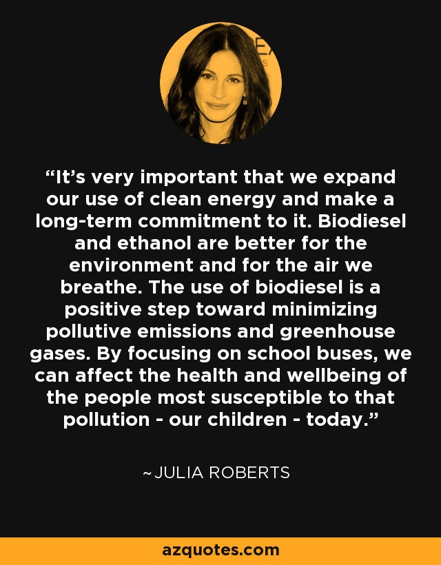 It's very important that we expand our use of clean energy and make a long-term commitment to it. Biodiesel and ethanol are better for the environment and for the air we breathe. The use of biodiesel is a positive step toward minimizing pollutive emissions and greenhouse gases. By focusing on school buses, we can affect the health and wellbeing of the people most susceptible to that pollution - our children - today. - Julia Roberts