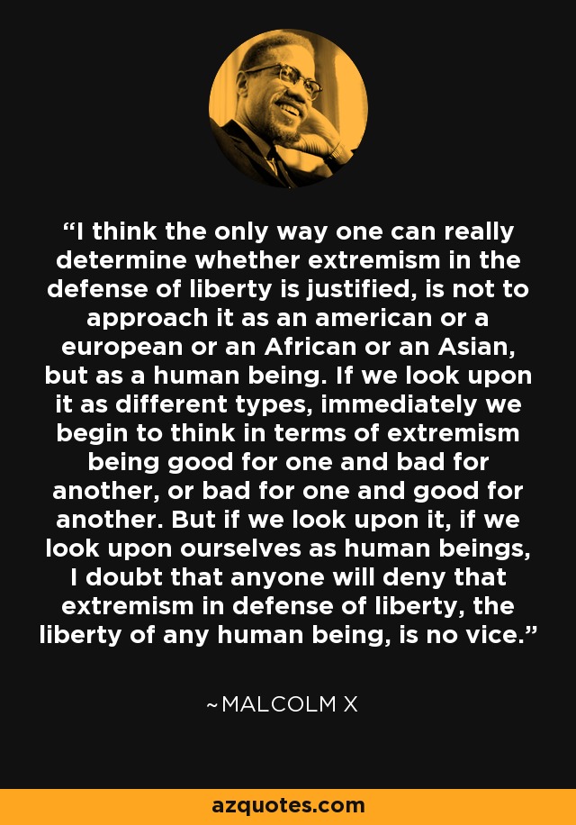 I think the only way one can really determine whether extremism in the defense of liberty is justified, is not to approach it as an american or a european or an African or an Asian, but as a human being. If we look upon it as different types, immediately we begin to think in terms of extremism being good for one and bad for another, or bad for one and good for another. But if we look upon it, if we look upon ourselves as human beings, I doubt that anyone will deny that extremism in defense of liberty, the liberty of any human being, is no vice. - Malcolm X