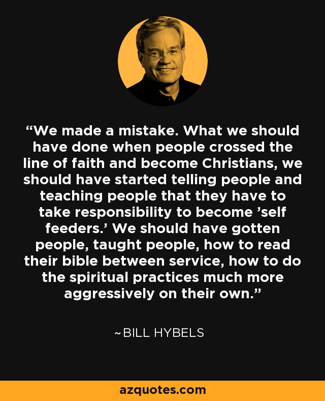 We made a mistake. What we should have done when people crossed the line of faith and become Christians, we should have started telling people and teaching people that they have to take responsibility to become 'self feeders.' We should have gotten people, taught people, how to read their bible between service, how to do the spiritual practices much more aggressively on their own. - Bill Hybels