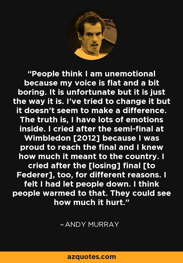 People think I am unemotional because my voice is flat and a bit boring. It is unfortunate but it is just the way it is. I've tried to change it but it doesn't seem to make a difference. The truth is, I have lots of emotions inside. I cried after the semi-final at Wimbledon [2012] because I was proud to reach the final and I knew how much it meant to the country. I cried after the [losing] final [to Federer], too, for different reasons. I felt I had let people down. I think people warmed to that. They could see how much it hurt. - Andy Murray