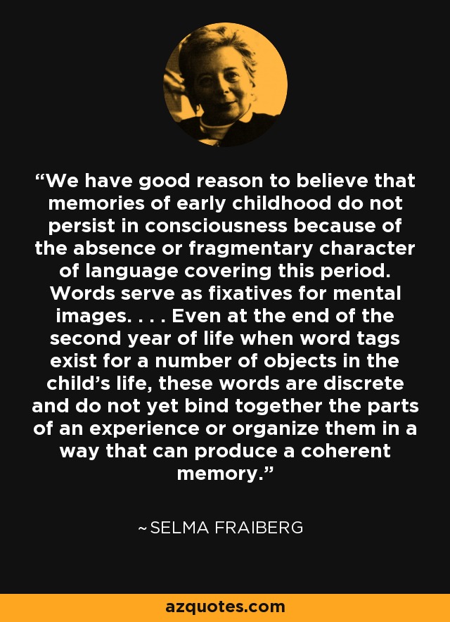 We have good reason to believe that memories of early childhood do not persist in consciousness because of the absence or fragmentary character of language covering this period. Words serve as fixatives for mental images. . . . Even at the end of the second year of life when word tags exist for a number of objects in the child's life, these words are discrete and do not yet bind together the parts of an experience or organize them in a way that can produce a coherent memory. - Selma Fraiberg