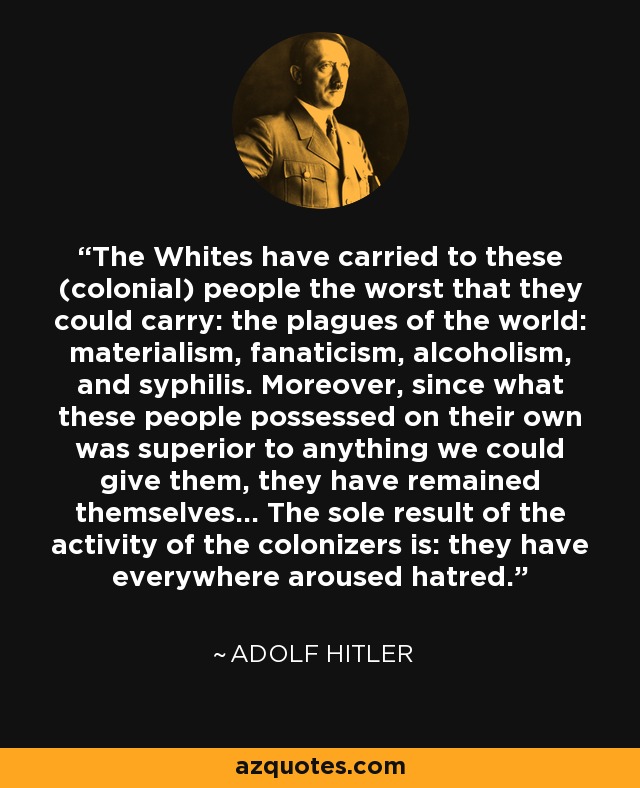 The Whites have carried to these (colonial) people the worst that they could carry: the plagues of the world: materialism, fanaticism, alcoholism, and syphilis. Moreover, since what these people possessed on their own was superior to anything we could give them, they have remained themselves... The sole result of the activity of the colonizers is: they have everywhere aroused hatred. - Adolf Hitler