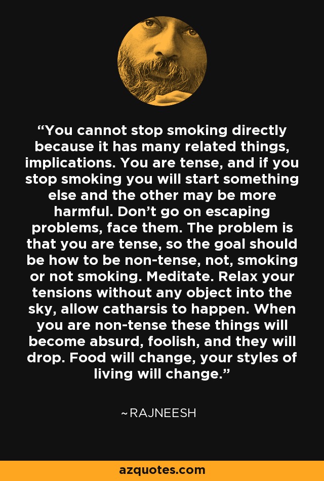 You cannot stop smoking directly because it has many related things, implications. You are tense, and if you stop smoking you will start something else and the other may be more harmful. Don't go on escaping problems, face them. The problem is that you are tense, so the goal should be how to be non-tense, not, smoking or not smoking. Meditate. Relax your tensions without any object into the sky, allow catharsis to happen. When you are non-tense these things will become absurd, foolish, and they will drop. Food will change, your styles of living will change. - Rajneesh