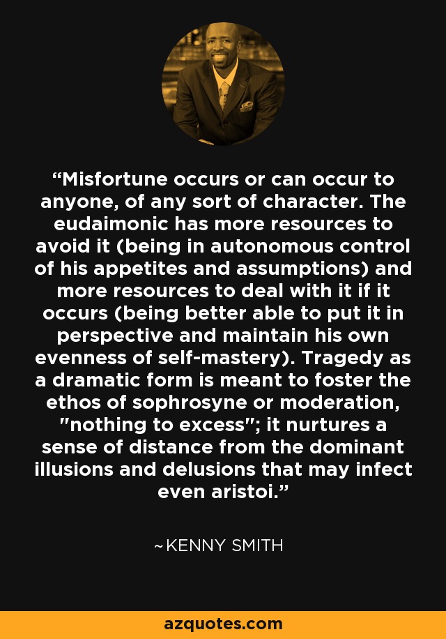 Misfortune occurs or can occur to anyone, of any sort of character. The eudaimonic has more resources to avoid it (being in autonomous control of his appetites and assumptions) and more resources to deal with it if it occurs (being better able to put it in perspective and maintain his own evenness of self-mastery). Tragedy as a dramatic form is meant to foster the ethos of sophrosyne or moderation, 