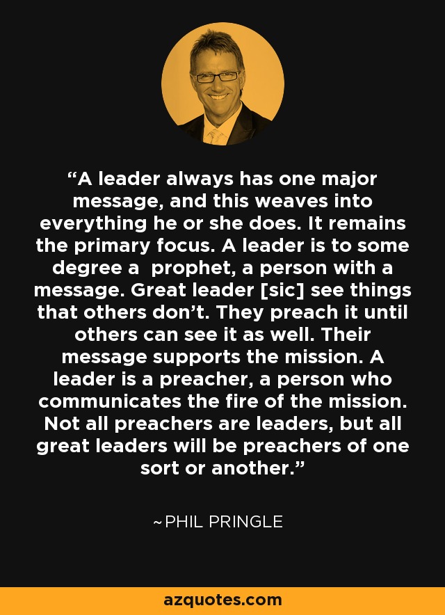 A leader always has one major message, and this weaves into everything he or she does. It remains the primary focus. A leader is to some degree a prophet, a person with a message. Great leader [sic] see things that others don’t. They preach it until others can see it as well. Their message supports the mission. A leader is a preacher, a person who communicates the fire of the mission. Not all preachers are leaders, but all great leaders will be preachers of one sort or another. - Phil Pringle