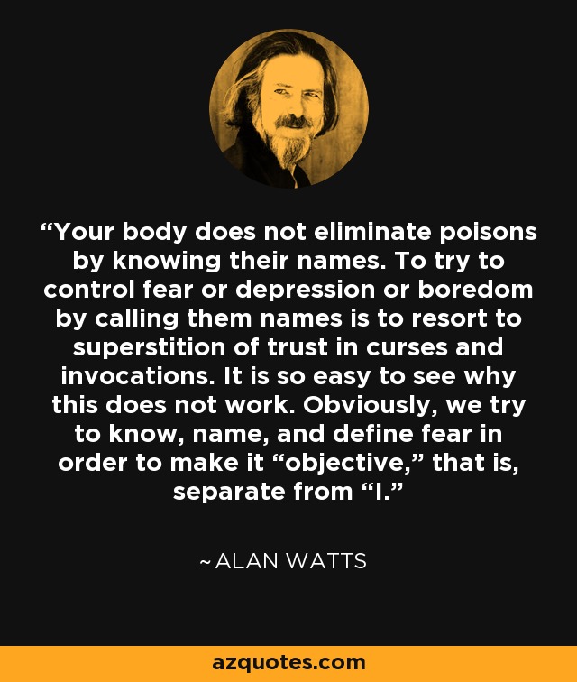 Your body does not eliminate poisons by knowing their names. To try to control fear or depression or boredom by calling them names is to resort to superstition of trust in curses and invocations. It is so easy to see why this does not work. Obviously, we try to know, name, and define fear in order to make it “objective,” that is, separate from “I. - Alan Watts